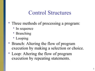 3
Control Structures
 Three methods of processing a program:
 In sequence
 Branching
 Looping
 Branch: Altering the flow of program
execution by making a selection or choice.
 Loop: Altering the flow of program
execution by repeating statements.
 