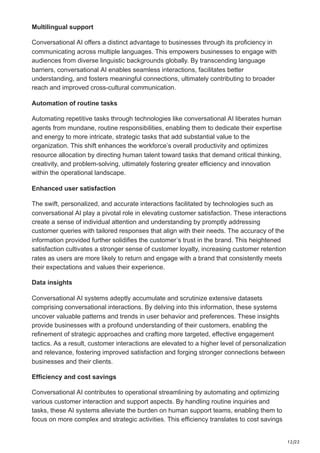 12/22
Multilingual support
Conversational AI offers a distinct advantage to businesses through its proficiency in
communicating across multiple languages. This empowers businesses to engage with
audiences from diverse linguistic backgrounds globally. By transcending language
barriers, conversational AI enables seamless interactions, facilitates better
understanding, and fosters meaningful connections, ultimately contributing to broader
reach and improved cross-cultural communication.
Automation of routine tasks
Automating repetitive tasks through technologies like conversational AI liberates human
agents from mundane, routine responsibilities, enabling them to dedicate their expertise
and energy to more intricate, strategic tasks that add substantial value to the
organization. This shift enhances the workforce’s overall productivity and optimizes
resource allocation by directing human talent toward tasks that demand critical thinking,
creativity, and problem-solving, ultimately fostering greater efficiency and innovation
within the operational landscape.
Enhanced user satisfaction
The swift, personalized, and accurate interactions facilitated by technologies such as
conversational AI play a pivotal role in elevating customer satisfaction. These interactions
create a sense of individual attention and understanding by promptly addressing
customer queries with tailored responses that align with their needs. The accuracy of the
information provided further solidifies the customer’s trust in the brand. This heightened
satisfaction cultivates a stronger sense of customer loyalty, increasing customer retention
rates as users are more likely to return and engage with a brand that consistently meets
their expectations and values their experience.
Data insights
Conversational AI systems adeptly accumulate and scrutinize extensive datasets
comprising conversational interactions. By delving into this information, these systems
uncover valuable patterns and trends in user behavior and preferences. These insights
provide businesses with a profound understanding of their customers, enabling the
refinement of strategic approaches and crafting more targeted, effective engagement
tactics. As a result, customer interactions are elevated to a higher level of personalization
and relevance, fostering improved satisfaction and forging stronger connections between
businesses and their clients.
Efficiency and cost savings
Conversational AI contributes to operational streamlining by automating and optimizing
various customer interaction and support aspects. By handling routine inquiries and
tasks, these AI systems alleviate the burden on human support teams, enabling them to
focus on more complex and strategic activities. This efficiency translates to cost savings
 