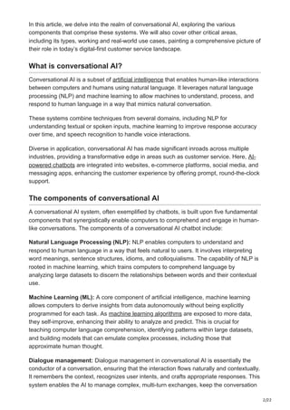 2/22
In this article, we delve into the realm of conversational AI, exploring the various
components that comprise these systems. We will also cover other critical areas,
including its types, working and real-world use cases, painting a comprehensive picture of
their role in today’s digital-first customer service landscape.
What is conversational AI?
Conversational AI is a subset of artificial intelligence that enables human-like interactions
between computers and humans using natural language. It leverages natural language
processing (NLP) and machine learning to allow machines to understand, process, and
respond to human language in a way that mimics natural conversation.
These systems combine techniques from several domains, including NLP for
understanding textual or spoken inputs, machine learning to improve response accuracy
over time, and speech recognition to handle voice interactions.
Diverse in application, conversational AI has made significant inroads across multiple
industries, providing a transformative edge in areas such as customer service. Here, AI-
powered chatbots are integrated into websites, e-commerce platforms, social media, and
messaging apps, enhancing the customer experience by offering prompt, round-the-clock
support.
The components of conversational AI
A conversational AI system, often exemplified by chatbots, is built upon five fundamental
components that synergistically enable computers to comprehend and engage in human-
like conversations. The components of a conversational AI chatbot include:
Natural Language Processing (NLP): NLP enables computers to understand and
respond to human language in a way that feels natural to users. It involves interpreting
word meanings, sentence structures, idioms, and colloquialisms. The capability of NLP is
rooted in machine learning, which trains computers to comprehend language by
analyzing large datasets to discern the relationships between words and their contextual
use.
Machine Learning (ML): A core component of artificial intelligence, machine learning
allows computers to derive insights from data autonomously without being explicitly
programmed for each task. As machine learning algorithms are exposed to more data,
they self-improve, enhancing their ability to analyze and predict. This is crucial for
teaching computer language comprehension, identifying patterns within large datasets,
and building models that can emulate complex processes, including those that
approximate human thought.
Dialogue management: Dialogue management in conversational AI is essentially the
conductor of a conversation, ensuring that the interaction flows naturally and contextually.
It remembers the context, recognizes user intents, and crafts appropriate responses. This
system enables the AI to manage complex, multi-turn exchanges, keep the conversation
 
