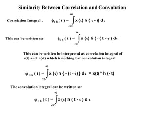 Similarity Between Correlation and Convolution
Correlation Integral : ∫-∞
∞
x () h (  - t) dx h ( t ) =
∞
∫-∞
x () h { - (t - ) } d = x(t) * h (- t) x h ( t ) =
∞
∫-∞
x () h ( t -  ) d  x h ( t ) =
This can be written as:
∞
∫-∞
x () h ( - ( t -  ) dx h ( t ) =
This can be written be interpreted as correlation integral of
x(t) and h(-t) which is nothing but convolution integral
The convolution integral can be written as:
 