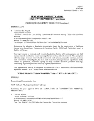 page 12
                                                                                             AGENDA
                                                                             Meeting of October 2, 2012


                         BUREAU OF ADMINISTRATION
                        HIGHWAY DEPARTMENT continued
                    PROPOSED IMPROVEMENT RESOLUTIONS continued

ITEM #14 cont’d

5. Motor Fuel Tax Project
   Improvement Resolution
   California Avenue at the Cook County Department of Corrections Facility (2900 South California
   Avenue)
   in the City of Chicago in County Board District #2 and 7
   Section: 12-W9426-01-SW
   Fiscal Impact: $270,000.00 from the Motor Fuel Tax Fund (600-585 Account)

   Recommend for adoption, a Resolution appropriating funds for the improvement of California
   Avenue at the Cook County Department of Corrections Facility (2900 South California Avenue) in
   the City of Chicago.

   This improvement, as proposed, shall consist of pedestrian facility safety enhancements and shall
   include sidewalk installation, pedestrian refuge barrier median, sidewalk removal, ADA compliant
   sidewalk ramps, pavement removal and replacement, curb removal, detectable warnings, concrete
   curb, combination curb and gutter, bus pads, earth excavation, drainage structure adjustments, traffic
   control and protection, pedestrian signing and high visibility crosswalk pavement markings,
   landscaping, engineering and other necessary highway appurtenances.

   This appropriation reflects an obligation in conjunction with a forthcoming Intergovernmental
   Agreement with the City of Chicago for the referenced location.

       PROPOSED COMPLETION OF CONSTRUCTION APPROVAL RESOLUTIONS

ITEM #15

Transmitting a Communication from

JOHN YONAN, P.E., Superintendent of Highways

Submitting for your approval TWO (2) COMPLETION OF CONSTRUCTION APPROVAL
RESOLUTIONS:

1. Crawford Avenue,
   Lincoln Avenue to Golf Road
   in the Villages of Lincolnwood and Skokie in County Board District #13
   Section: 11-W4337-07-RS
   Final Cost: $645,672.50 (-30.9 below the Construction Contract bid Amount)
 