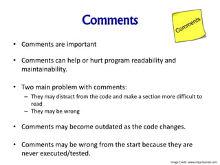 Comments
• Comments are important
• Comments can help or hurt program readability and
maintainability.
• Two main problem with comments:
– They may distract from the code and make a section more difficult to
read
– They may be wrong
• Comments may become outdated as the code changes.
• Comments may be wrong from the start because they are
never executed/tested.
Image Credit: www.clipartpanda.com
 