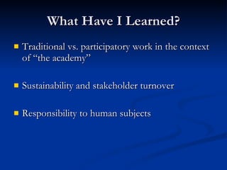 What Have I Learned?
   Traditional vs. participatory work in the context
    of “the academy”

   Sustainability and stakeholder turnover

   Responsibility to human subjects
 