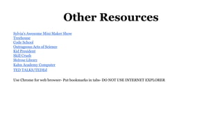 Other Resources 
Sylvia's Awesome Mini Maker Show 
Treehouse 
Code School 
Outrageous Acts of Science 
Kid President 
Skill Crush 
Melrose Library 
Kahn Academy Computer 
TED TALKS/TEDEd 
Use Chrome for web browser- Put bookmarks in tabs- DO NOT USE INTERNET EXPLORER 
