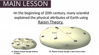 MAIN LESSON
◦In the beginning of 20th century, many scientist
explained the physical attributes of Earth using
Raisin Theory.
 