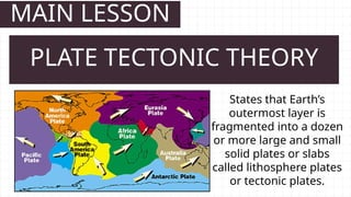 MAIN LESSON
States that Earth’s
outermost layer is
fragmented into a dozen
or more large and small
solid plates or slabs
called lithosphere plates
or tectonic plates.
PLATE TECTONIC THEORY
 