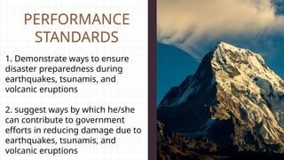 PERFORMANCE
STANDARDS
1. Demonstrate ways to ensure
disaster preparedness during
earthquakes, tsunamis, and
volcanic eruptions
2. suggest ways by which he/she
can contribute to government
efforts in reducing damage due to
earthquakes, tsunamis, and
volcanic eruptions
 