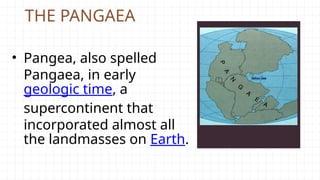 THE PANGAEA
• Pangea, also spelled
Pangaea, in early
geologic time, a
supercontinent that
incorporated almost all
the landmasses on Earth.
 