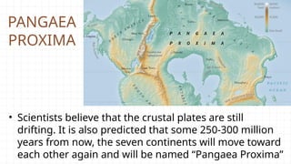 PANGAEA
PROXIMA
• Scientists believe that the crustal plates are still
drifting. It is also predicted that some 250-300 million
years from now, the seven continents will move toward
each other again and will be named “Pangaea Proxima”
 