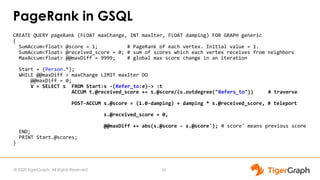 © 2020 TigerGraph. All Rights Reserved
PageRank in GSQL
CREATE QUERY pageRank (FLOAT maxChange, INT maxIter, FLOAT damping) FOR GRAPH generic
{
SumAccum<float> @score = 1; # PageRank of each vertex. Initial value = 1.
SumAccum<float> @received_score = 0; # sum of scores which each vertex receives from neighbors
MaxAccum<float> @@maxDiff = 9999; # global max score change in an iteration
Start = {Person.*};
WHILE @@maxDiff > maxChange LIMIT maxIter DO
@@maxDiff = 0;
V = SELECT s FROM Start:s -(Refer_to:e)-> :t
ACCUM t.@received_score += s.@score/(s.outdegree("Refers_to")) # traverse
POST-ACCUM s.@score = (1.0-damping) + damping * s.@received_score, # teleport
s.@received_score = 0,
@@maxDiff += abs(s.@score - s.@score'); # score' means previous score
END;
PRINT Start.@scores;
}
29
 