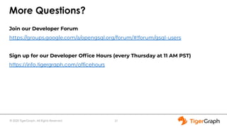 © 2020 TigerGraph. All Rights Reserved
More Questions?
Join our Developer Forum
https://groups.google.com/a/opengsql.org/forum/#!forum/gsql-users
Sign up for our Developer Ofﬁce Hours (every Thursday at 11 AM PST)
https://info.tigergraph.com/officehours
37
 