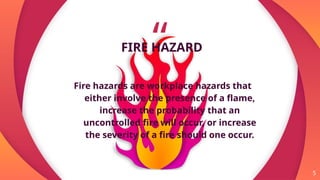 “
FIRE HAZARD
Fire hazards are workplace hazards that
either involve the presence of a flame,
increase the probability that an
uncontrolled fire will occur, or increase
the severity of a fire should one occur.
5
 