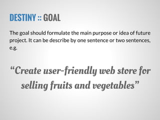 DESTINY :: GOAL
The goal should formulate the main purpose or idea of future
project. It can be describe by one sentence or two sentences,
e.g.
“Create user-friendly web store for
selling fruits and vegetables”
 