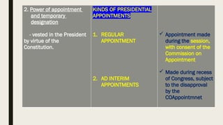 2. Power of appointment
and temporary
designation
- vested in the President
by virtue of the
Constitution.
KINDS OF PRESIDENTIAL
APPOINTMENTS
1. REGULAR
APPOINTMENT
2. AD INTERIM
APPOINTMENTS
 Appointment made
during the session,
with consent of the
Commission on
Appointment
 Made during recess
of Congress, subject
to the disapproval
by the
COAppointmnet
 