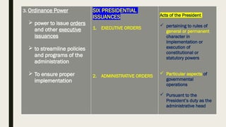 3. Ordinance Power
 power to issue orders
and other executive
issuances
 to streamline policies
and programs of the
administration
 To ensure proper
implementation
SIX PRESIDENTIAL
ISSUANCES
1. EXECUTIVE ORDERS
2. ADMINISTRATIVE ORDERS
Acts of the President
 pertaining to rules of
general or permanent
character in
implementation or
execution of
constitutional or
statutory powers
 Particular aspects of
governmental
operations
 Pursuant to the
President’s duty as the
administrative head
 