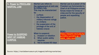 5. Power to PROCLAIM
MARTIAL LAW
Power to SUSPEND
WRIT OF HABEAS
CORPUS
Martial Law refers to
the replacement of civil rule
by military rule.
This may be characterized
by:
o curfews
o the dispensation of
military tribunal rulings
on civilians
o the suspension of the
privilege of the writ of
habeas corpus
When to suspend:
1. Invasion or rebellion
2. When public safety
requires
3. Not to exceed 60 days
Martial Law is a power of the
President as Commander-in-
Chief of all Philippine armed
forces meant for times of
crisis and for the security of
people and expediting
justice.
READ:
https://lawphil.net/judjuris/
juri1951/oct1951/gr_l-
4855_1951.html
Source: https://martiallawmuseum.ph/magaral/defining-martial-law/
 