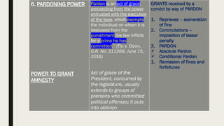 6. PARDONING POWER
POWER TO GRANT
AMNESTY
Pardon is an act of grace,
proceeding from the power
entrusted with the execution
of the laws, which exempts
the individual on whom it is
bestowed from the
punishment the law inflicts
for a crime he has
committed.” (Tiu v. Dizon,
G.R. No. 211269, June 15,
2016)
Act of grace of the
President, concurred by
the legislature, usually
extends to groups of
prersons who committed
political offenses; it puts
into oblivion.
GRANTS received by a
convict by way of PARDON
1. Reprieves – exoneration
of fine
2. Commutations –
Imposition of lesser
penalty
3. PARDON
 Absolute Pardon
 Conditional Pardon
1. Remission of fines and
forfeitures
 