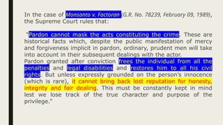 In the case of Monsanto v. Factoran (G.R. No. 78239, February 09, 1989),
the Supreme Court rules that:
“Pardon cannot mask the acts constituting the crime. These are
historical facts which, despite the public manifestation of mercy
and forgiveness implicit in pardon, ordinary, prudent men will take
into account in their subsequent dealings with the actor.
Pardon granted after conviction frees the individual from all the
penalties and legal disabilities and restores him to all his civil
rights. But unless expressly grounded on the person’s innocence
(which is rare), it cannot bring back lost reputation for honesty,
integrity and fair dealing. This must be constantly kept in mind
lest we lose track of the true character and purpose of the
privilege.”
 
