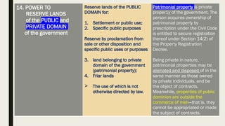 14. POWER TO
RESERVE LANDS
of the PUBLIC and
PRIVATE DOMAIN
of the government
Reserve lands of the PUBLIC
DOMAIN for:
1. Settlement or public use;
2. Specific public purposes
Reserve by proclamation from
sale or other disposition and
specific public uses or purposes
3. land belonging to private
domain of the government
(patrimonial property);
4. Friar lands
 The use of which is not
otherwise directed by law.
Patrimonial property is private
proper1y of the government. The
person acquires ownership of
patrimonial property by
prescription under the Civil Code
is entitled to secure registration
thereof under Section 14(2) of
the Property Registration
Decree.
Being private in nature,
patrimonial properties may be
alienated and disposed of in the
same manner as those owned
by private individuals, and be
the object of contracts.
Meanwhile, properties of public
dominion are outside the
commerce of men—that is, they
cannot be appropriated or made
the subject of contracts.
 