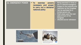 22. EMERGENCY POWER  To exercise powers
necessary and proper
to carry out a declared
national policy
o Being exercised in times or
war or national emergency
o Subject to the authority and
restriction by the Congress
o Can be exercised for a
limited period only
o Shall cease upon the next
adjournment of the
Congress
o UNLESS sooner withdrawn
 