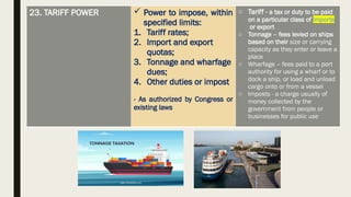 23. TARIFF POWER  Power to impose, within
specified limits:
1. Tariff rates;
2. Import and export
quotas;
3. Tonnage and wharfage
dues;
4. Other duties or impost
- As authorized by Congress or
existing laws
o Tariff - a tax or duty to be paid
on a particular class of imports
or export
o Tonnage – fees levied on ships
based on their size or carrying
capacity as they enter or leave a
place
o Wharfage – fees paid to a port
authority for using a wharf or to
dock a ship, or load and unload
cargo onto or from a vessel
o Imposts - a charge usually of
money collected by the
government from people or
businesses for public use
 