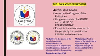 THE LEGISLATIVE DEPARTMENT
LEGISLATIVE POWER
vested in the Congress of the
Philippines
Congress consists of a SENATE
and a HOUSE OF
REPRESENTATIVE
Except: to the extent reserved to
the people by the provision on
initiative and referendum
"Referendum" is the
power of the electorate to
approve or reject a
legislation through an
election called for the
purpose..
"Initiative" is the power of the
people to propose
amendments to the
Constitution or to propose and
enact legislations through an
election called for the purpose.
Republic Act No. 6735
 