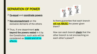 SEPARATION OF POWER
Co-equal and coordinate powers
Non-encroachment on the
exclusive domains of the others
Thus, if one department acts
beyond the powers vested in it by
the Constitution, such acts will be
considered as invalid and of no
effects.
Is there guarantee that each branch
will not ABUSE the power given
them?
How can each branch check that the
other branch is not encroaching on
each other’s power?
 