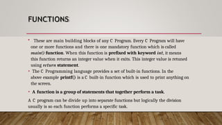 FUNCTIONS
• These are main building blocks of any C Program. Every C Program will have
one or more functions and there is one mandatory function which is called
main() function. When this function is prefixed with keyword int, it means
this function returns an integer value when it exits. This integer value is retuned
using return statement.
• The C Programming language provides a set of built-in functions. In the
above example printf() is a C built-in function which is used to print anything on
the screen.
• A function is a group of statements that together perform a task.
A C program can be divide up into separate functions but logically the division
usually is so each function performs a specific task.
 