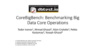 CoreBigBench: Benchmarking Big
Data Core Operations
Todor Ivanov1, Ahmad Ghazal2, Alain Crolotte3, Pekka
Kostamaa3, Yoseph Ghazal4
1. Frankfurt Big Data Lab, Goethe University, Germany
2. Facebook Corporation, Seattle, WA, USA
3. Teradata Corporation, El Segundo, CA, USA
4. University of California, Irvine, CA, USA
 