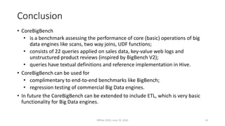Conclusion
• CoreBigBench
• is a benchmark assessing the performance of core (basic) operations of big
data engines like scans, two way joins, UDF functions;
• consists of 22 queries applied on sales data, key-value web logs and
unstructured product reviews (inspired by BigBench V2);
• queries have textual definitions and reference implementation in Hive.
• CoreBigBench can be used for
• complimentary to end-to-end benchmarks like BigBench;
• regression testing of commercial Big Data engines.
• In future the CoreBigBench can be extended to include ETL, which is very basic
functionality for Big Data engines.
DBTest 2020, June 19, 2020 14
 