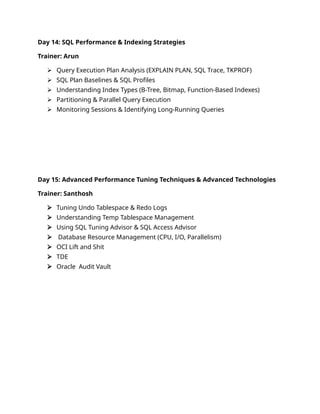 Day 14: SQL Performance & Indexing Strategies
Trainer: Arun
 Query Execution Plan Analysis (EXPLAIN PLAN, SQL Trace, TKPROF)
 SQL Plan Baselines & SQL Profiles
 Understanding Index Types (B-Tree, Bitmap, Function-Based Indexes)
 Partitioning & Parallel Query Execution
 Monitoring Sessions & Identifying Long-Running Queries
Day 15: Advanced Performance Tuning Techniques & Advanced Technologies
Trainer: Santhosh
 Tuning Undo Tablespace & Redo Logs
 Understanding Temp Tablespace Management
 Using SQL Tuning Advisor & SQL Access Advisor
 Database Resource Management (CPU, I/O, Parallelism)
 OCI Lift and Shit
 TDE
 Oracle Audit Vault
 
