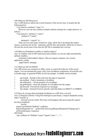 109) What are JSP Directives?
Ans: A JSP directive affects the overall structure of the servlet class. It usually has the
following form:
   <%@ directive attribute="value" %>
       However, you can also combine multiple attribute settings for a single directive, as
follows:
   <%@ directive attribute1="value1"
           attribute 2="value2"
          ...
          attributeN ="valueN" %>
       There are two main types of directive: page, which lets to do things like import
classes, customize the servlet superclass, and the like; and include, which lets to insert a
file into the servlet class at the time the JSP file is translated into a servlet

110) What are Predefined variables or implicit objects?
Ans: To simplify code in JSP expressions and scriptlets, we can use eight automatically
defined variables,
      sometimes called implicit objects. They are request, response, out, session,
application, config,
       pageContext, and page.

111) What are JSP ACTIONS?
Ans: JSP actions use constructs in XML syntax to control the behavior of the servlet
engine. You can dynamically insert a file, reuse JavaBeans components, forward the user
to another page, or generate HTML for the Java plugin. Available actions include:

?      jsp:include - Include a file at the time the page is requested.
?      jsp:useBean - Find or instantiate a JavaBean.
?      jsp:setProperty - Set the property of a JavaBean.
?      jsp:getProperty - Insert the property of a JavaBean into the output.
?      jsp:forward - Forward the requester to a newpage.
?      Jsp: plugin - Generate browser-specific code that makes an OBJECT or EMBED

112) How do you pass data (including JavaBeans) to a JSP from a servlet?
Ans: (1) Request Lifetime: Using this technique to pass beans, a request dispatcher (using
either "include" or
          forward") can be called. This bean will disappear after processing this request
has been completed.
          Servlet:
   request.setAttribute("theBean", myBean);
   RequestDispatcher rd = getServletContext().getRequestDispatcher("thepage.jsp");
   rd.forward(request, response);
JSP PAGE:
   <jsp: useBean id="theBean" scope="request" class="....." />
 