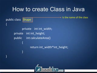 How to create Class in Java
public class Shape
{
private int int_width;
private int int_height;
public int calculateArea()
{
return int_width*int_height;
}
}
Is the name of the class
 