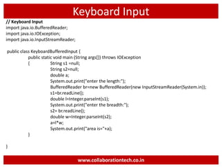 Keyboard Input
// Keyboard Input
import java.io.BufferedReader;
import java.io.IOException;
import java.io.InputStreamReader;
public class KeyboardBufferedInput {
public static void main (String args[]) throws IOException
{ String s1 =null;
String s2=null;
double a;
System.out.print("enter the length:");
BufferedReader br=new BufferedReader(new InputStreamReader(System.in));
s1=br.readLine();
double l=Integer.parseInt(s1);
System.out.print("enter the breadth:");
s2= br.readLine();
double w=Integer.parseInt(s2);
a=l*w;
System.out.print("area is="+a);
}
}
www.collaborationtech.co.in
 