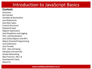 Introduction to JavaScript Basics
Content
Overview
Get Started
Variables & Declaration
Java Statements
Java Data Types
Control Structures
Keyboard Input
Regular Expressions
Java Exceptions and Logging
Files and Serialization
Java Utility Objects and API’s
Object Oriented Programming
Java Collections
Java Threads
GUI - Awt and Swing
Database Connectivity
Simple Networking
New Features JDK 1.8
Development Tools
About Us
www.collaborationtech.co.in
 