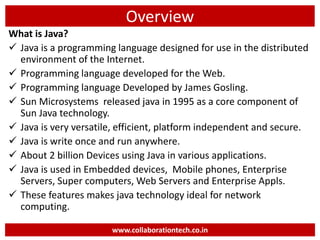 Overview
What is Java?
 Java is a programming language designed for use in the distributed
environment of the Internet.
 Programming language developed for the Web.
 Programming language Developed by James Gosling.
 Sun Microsystems released java in 1995 as a core component of
Sun Java technology.
 Java is very versatile, efficient, platform independent and secure.
 Java is write once and run anywhere.
 About 2 billion Devices using Java in various applications.
 Java is used in Embedded devices, Mobile phones, Enterprise
Servers, Super computers, Web Servers and Enterprise Appls.
 These features makes java technology ideal for network
computing.
www.collaborationtech.co.in
 