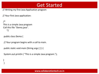 Get Started
// Writing my first Java Application program
// Your first Java application:
/*
This is a simple Java program
Call this file "Demo.java".
*/
public class Demo {
// Your program begins with a call to main.
public static void main (String args [ ] ) {
System.out.println ( "This is a simple Java program.");
}
}
www.collaborationtech.co.in
 
