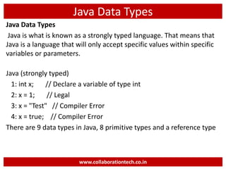 Java Data Types
Java Data Types
Java is what is known as a strongly typed language. That means that
Java is a language that will only accept specific values within specific
variables or parameters.
Java (strongly typed)
1: int x; // Declare a variable of type int
2: x = 1; // Legal
3: x = "Test" // Compiler Error
4: x = true; // Compiler Error
There are 9 data types in Java, 8 primitive types and a reference type
www.collaborationtech.co.in
 