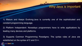 Why Java is important
1) Mature and Keeps Evolving:Java is currently one of the sophisticated and
constant programming language.
2) Platform Independent: Nowadays programmers have to write applications by
leading many devices and platforms.
3) Supports Common Programming Paradigms: The syntax rules of Java are
established on the syntax of C and C++.
 