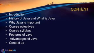CONTENT
• Introduction
• History of Java and What is Java
• Why Java is important
• Course objectives
• Course syllabus
• Features of Java
• Advantages of Java
• Contact us
 