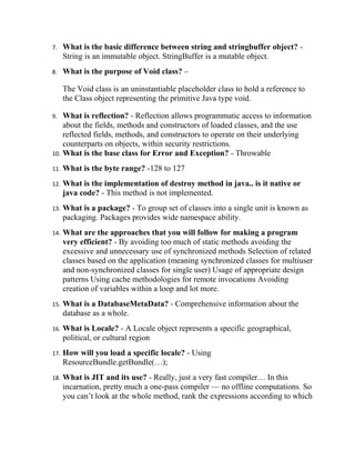 7.    What is the basic difference between string and stringbuffer object? -
      String is an immutable object. StringBuffer is a mutable object.
8.    What is the purpose of Void class? –

      The Void class is an uninstantiable placeholder class to hold a reference to
      the Class object representing the primitive Java type void.

9.  What is reflection? - Reflection allows programmatic access to information
    about the fields, methods and constructors of loaded classes, and the use
    reflected fields, methods, and constructors to operate on their underlying
    counterparts on objects, within security restrictions.
10. What is the base class for Error and Exception? - Throwable

11.   What is the byte range? -128 to 127
12.   What is the implementation of destroy method in java.. is it native or
      java code? - This method is not implemented.
13.   What is a package? - To group set of classes into a single unit is known as
      packaging. Packages provides wide namespace ability.
14.   What are the approaches that you will follow for making a program
      very efficient? - By avoiding too much of static methods avoiding the
      excessive and unnecessary use of synchronized methods Selection of related
      classes based on the application (meaning synchronized classes for multiuser
      and non-synchronized classes for single user) Usage of appropriate design
      patterns Using cache methodologies for remote invocations Avoiding
      creation of variables within a loop and lot more.
15.   What is a DatabaseMetaData? - Comprehensive information about the
      database as a whole.
16.   What is Locale? - A Locale object represents a specific geographical,
      political, or cultural region
17.   How will you load a specific locale? - Using
      ResourceBundle.getBundle(…);
18.   What is JIT and its use? - Really, just a very fast compiler… In this
      incarnation, pretty much a one-pass compiler — no offline computations. So
      you can’t look at the whole method, rank the expressions according to which
 