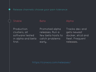Release channels: choose your pain tolerance
Stable
Production
clusters, all
software tested
in alpha and beta
first.
Beta
Promoted alpha
releases. Run a
few beta hosts to
catch problems
early.
Alpha
Tracks dev and
gets newest
docker, etcd and
fleet. Frequent
releases.
https://coreos.com/releases/
 