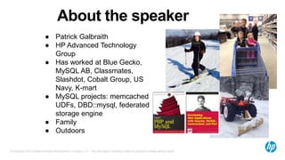 © Copyright 2015 Hewlett-Packard Development Company, L.P. The information contained herein is subject to change without notice.
Aboutthespeaker
●  Patrick Galbraith
●  HP Advanced Technology Group
●  Has worked at Blue Gecko,
MySQL AB, Classmates, Slashdot,
Cobalt Group, US Navy, K-mart
●  MySQL projects: memcached
UDFs, DBD::mysql, federated
storage engine
●  Family
●  Outdoors
 