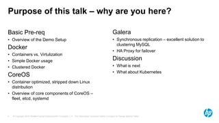 © Copyright 2015 Hewlett-Packard Development Company, L.P. The information contained herein is subject to change without notice.4
Purpose of this talk – why are you here?
Basic Pre-req
•  Overview of the Demo Setup
Docker
•  Containers vs. Virtulization
•  Simple Docker usage
•  Clustered Docker
CoreOS
•  Container optimized, stripped down Linux
distribution
•  Overview of core components of CoreOS – ﬂeet,
etcd, systemd
Galera
•  Synchronous replication – excellent solution to
clustering MySQL
•  HA Proxy for failover
Discussion
•  What is next
•  What about Kubernetes
 