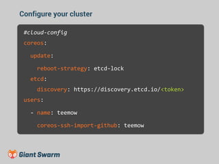 Configure your cluster 
#cloud-config 
coreos: 
update: 
reboot-strategy: etcd-lock 
etcd: 
discovery: https://discovery.etcd.io/<token> 
users: 
- name: teemow 
coreos-ssh-import-github: teemow 
 