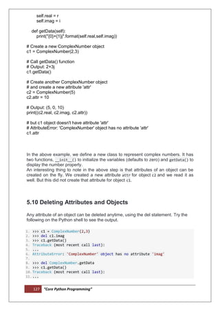 127 “Core Python Programming”
self.real = r
self.imag = i
def getData(self):
print("{0}+{1}j".format(self.real,self.imag))
# Create a new ComplexNumber object
c1 = ComplexNumber(2,3)
# Call getData() function
# Output: 2+3j
c1.getData()
# Create another ComplexNumber object
# and create a new attribute 'attr'
c2 = ComplexNumber(5)
c2.attr = 10
# Output: (5, 0, 10)
print((c2.real, c2.imag, c2.attr))
# but c1 object doesn't have attribute 'attr'
# AttributeError: 'ComplexNumber' object has no attribute 'attr'
c1.attr
In the above example, we define a new class to represent complex numbers. It has
two functions, __init__() to initialize the variables (defaults to zero) and getData() to
display the number properly.
An interesting thing to note in the above step is that attributes of an object can be
created on the fly. We created a new attribute attr for object c2 and we read it as
well. But this did not create that attribute for object c1.
5.10 Deleting Attributes and Objects
Any attribute of an object can be deleted anytime, using the del statement. Try the
following on the Python shell to see the output.
1. >>> c1 = ComplexNumber(2,3)
2. >>> del c1.imag
3. >>> c1.getData()
4. Traceback (most recent call last):
5. ...
6. AttributeError: 'ComplexNumber' object has no attribute 'imag'
7.
8. >>> del ComplexNumber.getData
9. >>> c1.getData()
10.Traceback (most recent call last):
11....
 