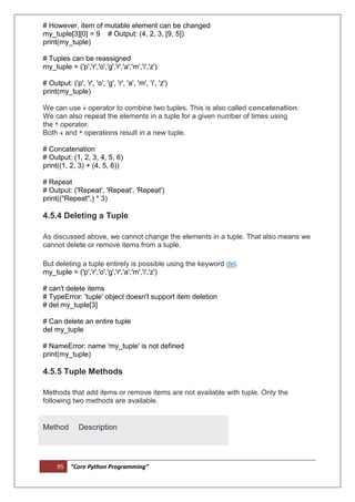 95 “Core Python Programming”
# However, item of mutable element can be changed
my_tuple[3][0] = 9 # Output: (4, 2, 3, [9, 5])
print(my_tuple)
# Tuples can be reassigned
my_tuple = ('p','r','o','g','r','a','m','i','z')
# Output: ('p', 'r', 'o', 'g', 'r', 'a', 'm', 'i', 'z')
print(my_tuple)
We can use + operator to combine two tuples. This is also called concatenation.
We can also repeat the elements in a tuple for a given number of times using
the * operator.
Both + and * operations result in a new tuple.
# Concatenation
# Output: (1, 2, 3, 4, 5, 6)
print((1, 2, 3) + (4, 5, 6))
# Repeat
# Output: ('Repeat', 'Repeat', 'Repeat')
print(("Repeat",) * 3)
4.5.4 Deleting a Tuple
As discussed above, we cannot change the elements in a tuple. That also means we
cannot delete or remove items from a tuple.
But deleting a tuple entirely is possible using the keyword del.
my_tuple = ('p','r','o','g','r','a','m','i','z')
# can't delete items
# TypeError: 'tuple' object doesn't support item deletion
# del my_tuple[3]
# Can delete an entire tuple
del my_tuple
# NameError: name 'my_tuple' is not defined
print(my_tuple)
4.5.5 Tuple Methods
Methods that add items or remove items are not available with tuple. Only the
following two methods are available.
Method Description
 