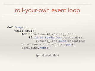 roll-your-own event loop
def loop():
while True:
for coroutine in waiting_list:
if io_is_ready_for(coroutine):
running_list.push(coroutine)
coroutine = running_list.pop()
coroutine.next()
(p.s. don’t do this)
 