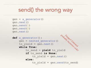 send() the wrong way
gen = a_generator()
gen.next()
gen.send(1)
gen.send(2)
gen.next()
!
def a_generator():
gen = nested_generator()
to_yield = gen.next()
while True:
to_send = yield to_yield
if to_send is None:
to_yield = gen.next()
else:
to_yield = gen.send(to_send)
D
anger! Untested
probably incorrect code!
 