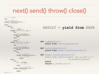 next() send() throw() close()
_i = iter(EXPR)
try:
_y = next(_i)
except StopIteration as _e:
_r = _e.value
else:
while 1:
try:
_s = yield _y
except GeneratorExit as _e:
try:
_m = _i.close
except AttributeError:
pass
else:
_m()
raise _e
except BaseException as _e:
_x = sys.exc_info()
try:
_m = _i.throw
except AttributeError:
raise _e
else:
try:
_y = _m(*_x)
except StopIteration as _e:
_r = _e.value
break
else:
try:
if _s is None:
_y = next(_i)
else:
_y = _i.send(_s)
except StopIteration as _e:
_r = _e.value
break
RESULT = _r
RESULT = yield from EXPR
def a_generator():
yield from nested_generator()
def nested_generator():
yield from deeper_nested_generator()
def deeper_nested_generator():
event_loop.register(self, for_io_op='recv',
on_socket=a_socket)
yield
return a_socket.recv()
 